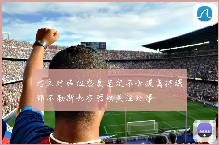 尤文对弗拉态度坚定不会提高待遇那不勒斯也在密切关注此事