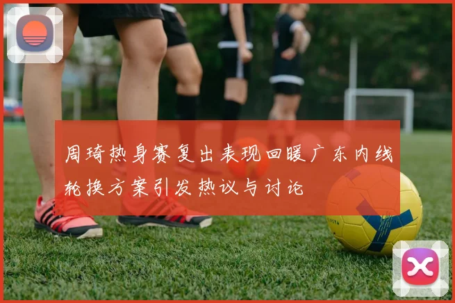 周琦热身赛复出表现回暖广东内线轮换方案引发热议与讨论