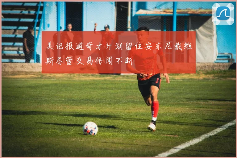美记报道奇才计划留住安东尼戴维斯尽管交易传闻不断